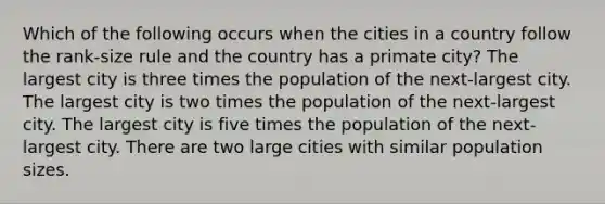 Which of the following occurs when the cities in a country follow the rank-size rule and the country has a primate city? The largest city is three times the population of the next-largest city. The largest city is two times the population of the next-largest city. The largest city is five times the population of the next-largest city. There are two large cities with similar population sizes.