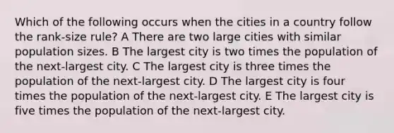 Which of the following occurs when the cities in a country follow the rank-size rule? A There are two large cities with similar population sizes. B The largest city is two times the population of the next-largest city. C The largest city is three times the population of the next-largest city. D The largest city is four times the population of the next-largest city. E The largest city is five times the population of the next-largest city.