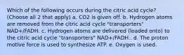 Which of the following occurs during the citric acid cycle? (Choose all 2 that apply) a. CO2 is given off. b. Hydrogen atoms are removed from the citric acid cycle "transporters" NAD+/FADH. c. Hydrogen atoms are delivered (loaded onto) to the citric acid cycle "transporters" NAD+/FADH.. d. The proton motive force is used to synthesize ATP. e. Oxygen is used.