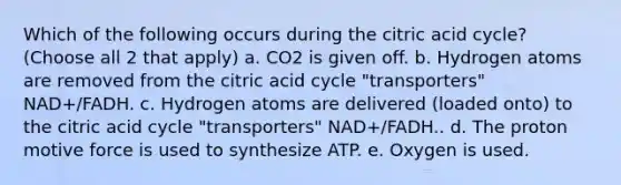 Which of the following occurs during the citric acid cycle? (Choose all 2 that apply) a. CO2 is given off. b. Hydrogen atoms are removed from the citric acid cycle "transporters" NAD+/FADH. c. Hydrogen atoms are delivered (loaded onto) to the citric acid cycle "transporters" NAD+/FADH.. d. The proton motive force is used to synthesize ATP. e. Oxygen is used.