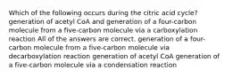 Which of the following occurs during the citric acid cycle? generation of acetyl CoA and generation of a four-carbon molecule from a five-carbon molecule via a carboxylation reaction All of the answers are correct. generation of a four-carbon molecule from a five-carbon molecule via decarboxylation reaction generation of acetyl CoA generation of a five-carbon molecule via a condensation reaction