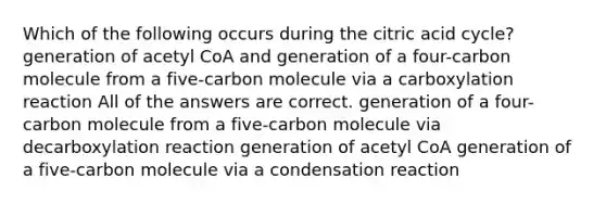 Which of the following occurs during the citric acid cycle? generation of acetyl CoA and generation of a four-carbon molecule from a five-carbon molecule via a carboxylation reaction All of the answers are correct. generation of a four-carbon molecule from a five-carbon molecule via decarboxylation reaction generation of acetyl CoA generation of a five-carbon molecule via a condensation reaction