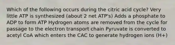 Which of the following occurs during the citric acid cycle? Very little ATP is synthesized (about 2 net ATP's) Adds a phosphate to ADP to form ATP Hydrogen atoms are removed from the cycle for passage to the electron transport chain Pyruvate is converted to acetyl CoA which enters the CAC to generate hydrogen ions (H+)