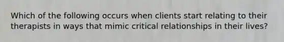 Which of the following occurs when clients start relating to their therapists in ways that mimic critical relationships in their lives?