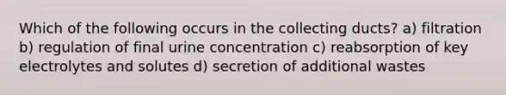 Which of the following occurs in the collecting ducts? a) filtration b) regulation of final urine concentration c) reabsorption of key electrolytes and solutes d) secretion of additional wastes