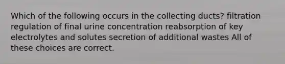 Which of the following occurs in the collecting ducts? filtration regulation of final urine concentration reabsorption of key electrolytes and solutes secretion of additional wastes All of these choices are correct.