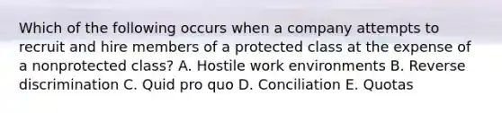 Which of the following occurs when a company attempts to recruit and hire members of a protected class at the expense of a nonprotected​ class? A. Hostile work environments B. Reverse discrimination C. Quid pro quo D. Conciliation E. Quotas