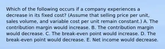 Which of the following occurs if a company experiences a decrease in its fixed cost? (Assume that selling price per unit, sales volume, and variable cost per unit remain constant.) A. The contribution margin would increase. B. The contribution margin would decrease. C. The break-even point would increase. D. The break-even point would decrease. E. Net income would decrease.