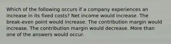 Which of the following occurs if a company experiences an increase in its fixed costs? Net income would increase. The break-even point would increase. The contribution margin would increase. The contribution margin would decrease. More than one of the answers would occur.