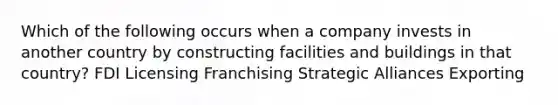 Which of the following occurs when a company invests in another country by constructing facilities and buildings in that country? FDI Licensing Franchising Strategic Alliances Exporting