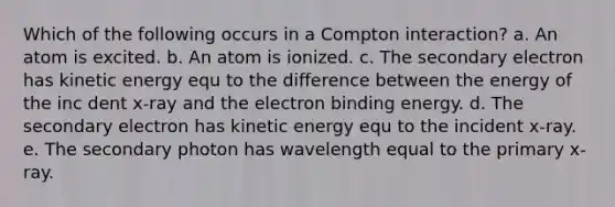 Which of the following occurs in a Compton interaction? a. An atom is excited. b. An atom is ionized. c. The secondary electron has kinetic energy equ to the difference between the energy of the inc dent x-ray and the electron binding energy. d. The secondary electron has kinetic energy equ to the incident x-ray. e. The secondary photon has wavelength equal to the primary x-ray.