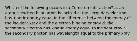 Which of the following occurs in a Compton interaction? a. an atom is excited b. an atom is ionized c. the secondary electron has kinetic energy equal to the difference between the energy of the incident xray and the electron binding energy d. the secondary electron has kinetic energy equal to incident xray e. the secondary photon has wavelength equal to the primary xray