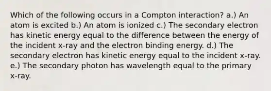 Which of the following occurs in a Compton interaction? a.) An atom is excited b.) An atom is ionized c.) The secondary electron has kinetic energy equal to the difference between the energy of the incident x-ray and the electron binding energy. d.) The secondary electron has kinetic energy equal to the incident x-ray. e.) The secondary photon has wavelength equal to the primary x-ray.