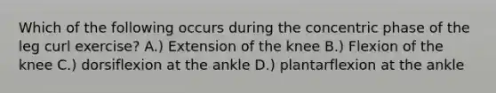 Which of the following occurs during the concentric phase of the leg curl exercise? A.) Extension of the knee B.) Flexion of the knee C.) dorsiflexion at the ankle D.) plantarflexion at the ankle