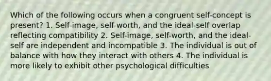 Which of the following occurs when a congruent self-concept is present? 1. Self-image, self-worth, and the ideal-self overlap reflecting compatibility 2. Self-image, self-worth, and the ideal-self are independent and incompatible 3. The individual is out of balance with how they interact with others 4. The individual is more likely to exhibit other psychological difficulties