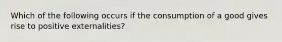 Which of the following occurs if the consumption of a good gives rise to positive externalities?