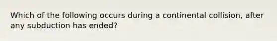 Which of the following occurs during a continental collision, after any subduction has ended?