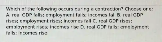 Which of the following occurs during a contraction? Choose one: A. real GDP falls; employment falls; incomes fall B. real GDP rises; employment rises; incomes fall C. real GDP rises; employment rises; incomes rise D. real GDP falls; employment falls; incomes rise