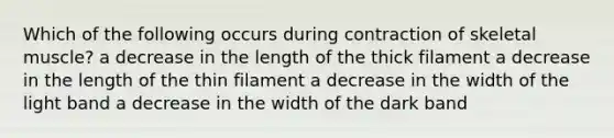 Which of the following occurs during contraction of skeletal muscle? a decrease in the length of the thick filament a decrease in the length of the thin filament a decrease in the width of the light band a decrease in the width of the dark band