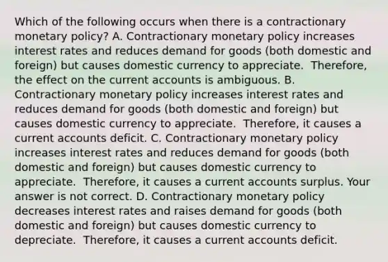 Which of the following occurs when there is a contractionary monetary​ policy? A. Contractionary monetary policy increases interest rates and reduces demand for goods​ (both domestic and​ foreign) but causes domestic currency to appreciate. ​ Therefore, the effect on the current accounts is ambiguous. B. Contractionary monetary policy increases interest rates and reduces demand for goods​ (both domestic and​ foreign) but causes domestic currency to appreciate. ​ Therefore, it causes a current accounts deficit. C. Contractionary monetary policy increases interest rates and reduces demand for goods​ (both domestic and​ foreign) but causes domestic currency to appreciate. ​ Therefore, it causes a current accounts surplus. Your answer is not correct. D. Contractionary monetary policy decreases interest rates and raises demand for goods​ (both domestic and​ foreign) but causes domestic currency to depreciate. ​ Therefore, it causes a current accounts deficit.