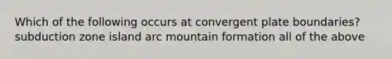 Which of the following occurs at convergent plate boundaries? subduction zone island arc mountain formation all of the above