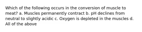 Which of the following occurs in the conversion of muscle to meat? a. Muscles permanently contract b. pH declines from neutral to slightly acidic c. Oxygen is depleted in the muscles d. All of the above