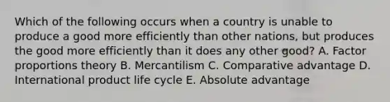 Which of the following occurs when a country is unable to produce a good more efficiently than other​ nations, but produces the good more efficiently than it does any other​ good? A. Factor proportions theory B. Mercantilism C. Comparative advantage D. International product life cycle E. Absolute advantage