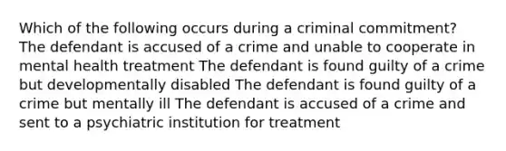 Which of the following occurs during a criminal commitment? The defendant is accused of a crime and unable to cooperate in mental health treatment The defendant is found guilty of a crime but developmentally disabled The defendant is found guilty of a crime but mentally ill The defendant is accused of a crime and sent to a psychiatric institution for treatment