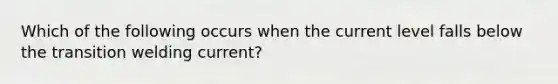 Which of the following occurs when the current level falls below the transition welding current?