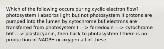 Which of the following occurs during cyclic electron flow? photosystem I absorbs light but not photosystem II protons are pumped into the lumen by cytochrome b6f electrons are transferred from photosystem I ---> ferredoxin ---> cytochrome b6f ---> plastocyanin, then back to photosystem I there is no production of NADPH or oxygen all of these