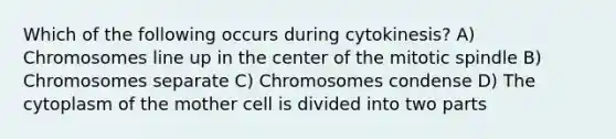 Which of the following occurs during cytokinesis? A) Chromosomes line up in the center of the mitotic spindle B) Chromosomes separate C) Chromosomes condense D) The cytoplasm of the mother cell is divided into two parts