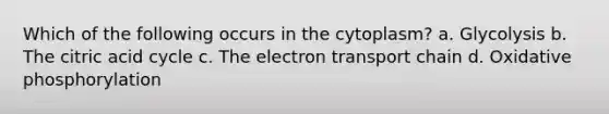 Which of the following occurs in the cytoplasm? a. Glycolysis b. The citric acid cycle c. The electron transport chain d. Oxidative phosphorylation