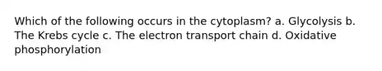 Which of the following occurs in the cytoplasm? a. Glycolysis b. The Krebs cycle c. The electron transport chain d. Oxidative phosphorylation