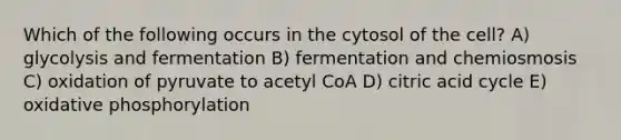 Which of the following occurs in the cytosol of the cell? A) glycolysis and fermentation B) fermentation and chemiosmosis C) oxidation of pyruvate to acetyl CoA D) citric acid cycle E) oxidative phosphorylation