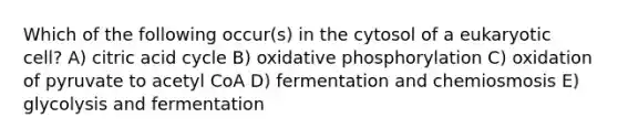 Which of the following occur(s) in the cytosol of a eukaryotic cell? A) citric acid cycle B) oxidative phosphorylation C) oxidation of pyruvate to acetyl CoA D) fermentation and chemiosmosis E) glycolysis and fermentation