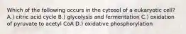 Which of the following occurs in the cytosol of a eukaryotic cell? A.) citric acid cycle B.) glycolysis and fermentation C.) oxidation of pyruvate to acetyl CoA D.) oxidative phosphorylation