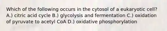 Which of the following occurs in the cytosol of a eukaryotic cell? A.) citric acid cycle B.) glycolysis and fermentation C.) oxidation of pyruvate to acetyl CoA D.) oxidative phosphorylation