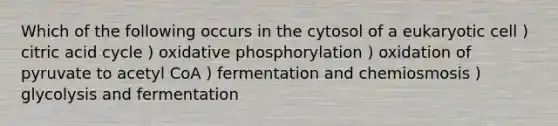 Which of the following occurs in the cytosol of a eukaryotic cell ) citric acid cycle ) oxidative phosphorylation ) oxidation of pyruvate to acetyl CoA ) fermentation and chemiosmosis ) glycolysis and fermentation