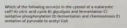 Which of the following occur(s) in the cytosol of a eukaryotic cell? A) citric acid cycle B) glycolysis and fermentation C) oxidative phosphorylation D) fermentation and chemiosmosis E) oxidation of pyruvate to acetyl CoA