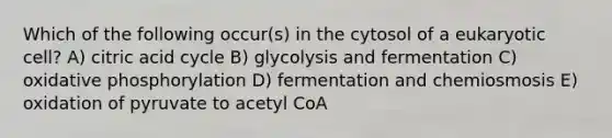 Which of the following occur(s) in the cytosol of a eukaryotic cell? A) citric acid cycle B) glycolysis and fermentation C) <a href='https://www.questionai.com/knowledge/kFazUb9IwO-oxidative-phosphorylation' class='anchor-knowledge'>oxidative phosphorylation</a> D) fermentation and chemiosmosis E) oxidation of pyruvate to acetyl CoA