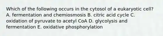 Which of the following occurs in the cytosol of a eukaryotic cell? A. fermentation and chemiosmosis B. citric acid cycle C. oxidation of pyruvate to acetyl CoA D. glycolysis and fermentation E. oxidative phosphorylation