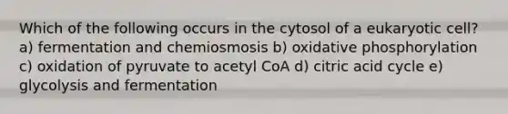 Which of the following occurs in the cytosol of a eukaryotic cell? a) fermentation and chemiosmosis b) oxidative phosphorylation c) oxidation of pyruvate to acetyl CoA d) citric acid cycle e) glycolysis and fermentation