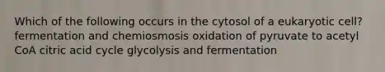 Which of the following occurs in the cytosol of a eukaryotic cell? fermentation and chemiosmosis oxidation of pyruvate to acetyl CoA citric acid cycle glycolysis and fermentation