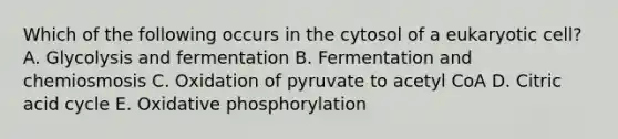 Which of the following occurs in the cytosol of a eukaryotic cell? A. Glycolysis and fermentation B. Fermentation and chemiosmosis C. Oxidation of pyruvate to acetyl CoA D. Citric acid cycle E. Oxidative phosphorylation