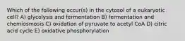 Which of the following occur(s) in the cytosol of a eukaryotic cell? A) glycolysis and fermentation B) fermentation and chemiosmosis C) oxidation of pyruvate to acetyl CoA D) citric acid cycle E) oxidative phosphorylation