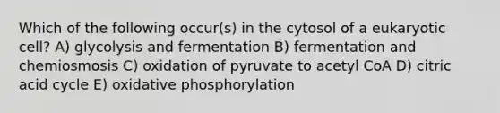 Which of the following occur(s) in the cytosol of a eukaryotic cell? A) glycolysis and fermentation B) fermentation and chemiosmosis C) oxidation of pyruvate to acetyl CoA D) citric acid cycle E) <a href='https://www.questionai.com/knowledge/kFazUb9IwO-oxidative-phosphorylation' class='anchor-knowledge'>oxidative phosphorylation</a>