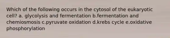 Which of the following occurs in the cytosol of the eukaryotic cell? a. glycolysis and fermentation b.fermentation and chemiosmosis c.pyruvate oxidation d.krebs cycle e.oxidative phosphorylation