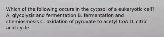 Which of the following occurs in the cytosol of a eukaryotic cell? A. glycolysis and fermentation B. fermentation and chemiosmosis C. oxidation of pyruvate to acetyl CoA D. citric acid cycle