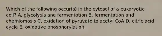 Which of the following occur(s) in the cytosol of a eukaryotic cell? A. glycolysis and fermentation B. fermentation and chemiomosis C. oxidation of pyruvate to acetyl CoA D. citric acid cycle E. oxidative phosphorylation