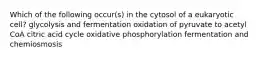 Which of the following occur(s) in the cytosol of a eukaryotic cell? glycolysis and fermentation oxidation of pyruvate to acetyl CoA citric acid cycle oxidative phosphorylation fermentation and chemiosmosis